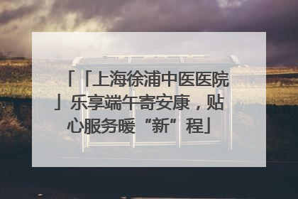 「上海徐浦中医医院」乐享端午寄安康，贴心服务暖“新”程