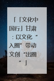 「文化中国行」甘肃：以文化“入圈”带动文创“出圈”
