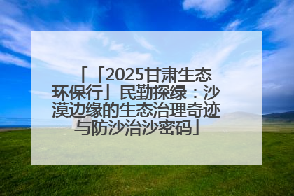 「2025甘肃生态环保行」民勤探绿：沙漠边缘的生态治理奇迹与防沙治沙密码