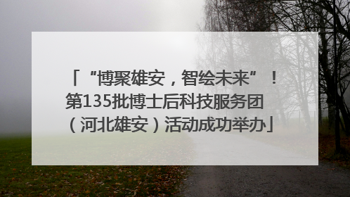 “博聚雄安，智绘未来”！第135批博士后科技服务团（河北雄安）活动成功举办