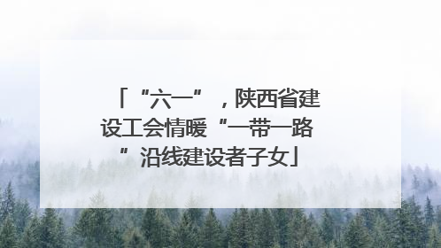 “六一”，陕西省建设工会情暖“一带一路”沿线建设者子女