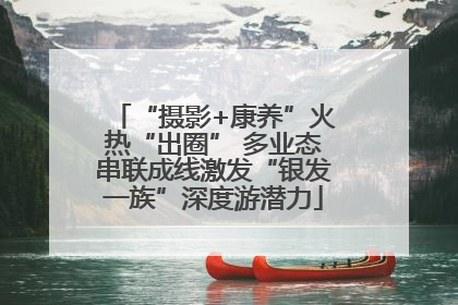 “摄影+康养”火热“出圈” 多业态串联成线激发“银发一族”深度游潜力