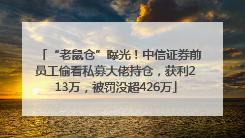 “老鼠仓”曝光！中信证券前员工偷看私募大佬持仓，获利213万，被罚没超426万