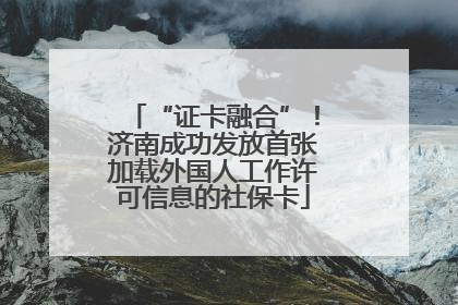 “证卡融合”！济南成功发放首张加载外国人工作许可信息的社保卡