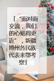 “面对面交流，我们的心贴得更近”，新疆博州各民族代表来鄂考察