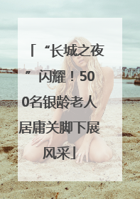 “长城之夜”闪耀！500名银龄老人居庸关脚下展风采