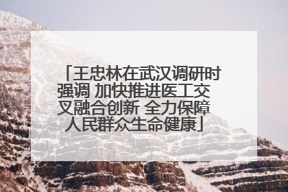 王忠林在武汉调研时强调 加快推进医工交叉融合创新 全力保障人民群众生命健康