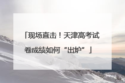现场直击！天津高考试卷成绩如何“出炉”