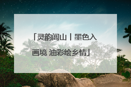 灵韵闾山丨墨色入画境 油彩绘乡情