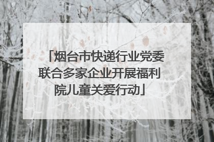 烟台市快递行业党委联合多家企业开展福利院儿童关爱行动