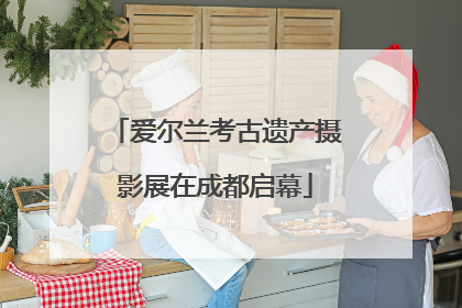 爱尔兰考古遗产摄影展在成都启幕