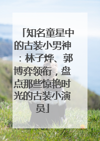 知名童星中的古装小男神：林子烨、郭博弈领衔，盘点那些惊艳时光的古装小演员