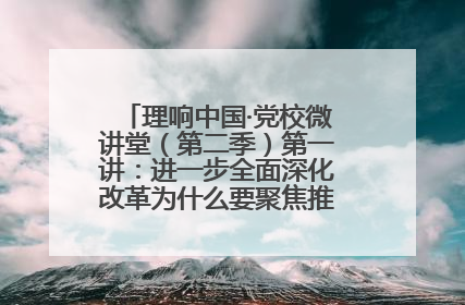 理响中国·党校微讲堂（第二季）第一讲：进一步全面深化改革为什么要聚焦推进中国式现代化