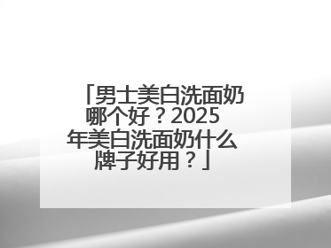 男士美白洗面奶哪个好？2025年美白洗面奶什么牌子好用？