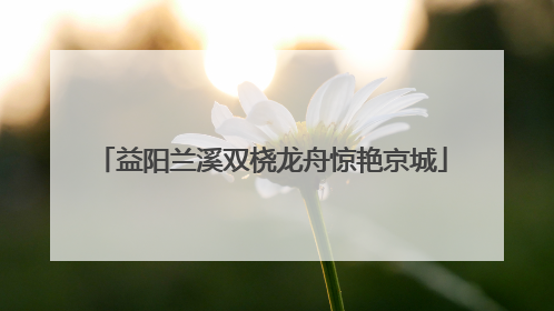 益阳兰溪双桡龙舟惊艳京城
