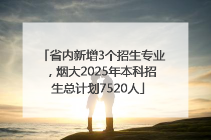 省内新增3个招生专业，烟大2025年本科招生总计划7520人
