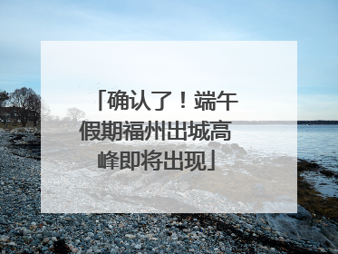确认了！端午假期福州出城高峰即将出现