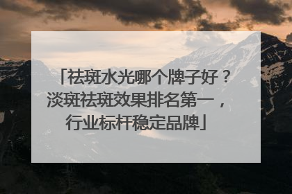 祛斑水光哪个牌子好？淡斑祛斑效果排名第一，行业标杆稳定品牌