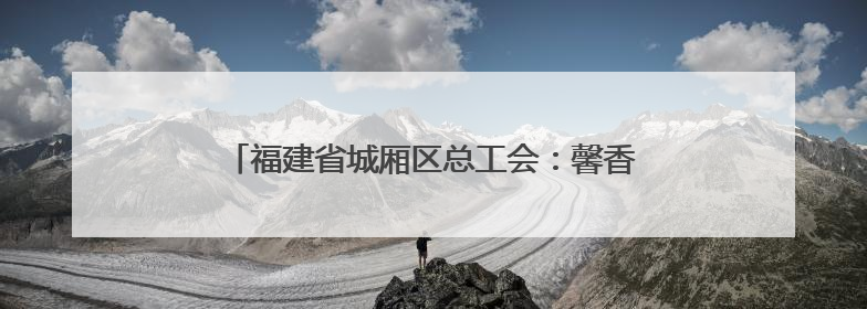 福建省城厢区总工会：馨香赋能母爱 温情绽放力量