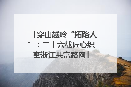 穿山越岭“拓路人”：二十六载匠心织密浙江共富路网