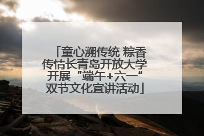 童心溯传统 粽香传情长青岛开放大学开展“端午+六一”双节文化宣讲活动