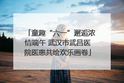 童趣“六一”邂逅浓情端午 武汉市武昌医院医患共绘欢乐画卷