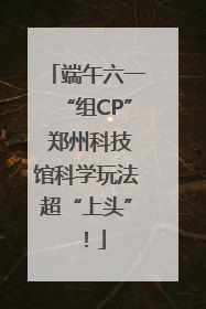 端午六一“组CP” 郑州科技馆科学玩法超“上头”！
