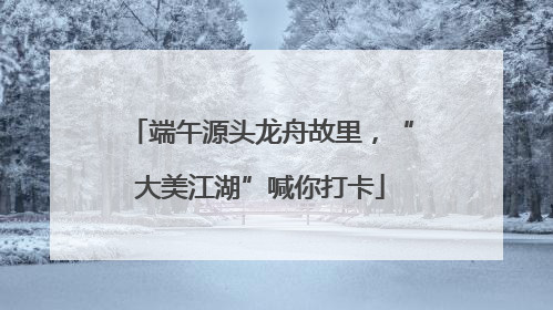 端午源头龙舟故里，“大美江湖”喊你打卡