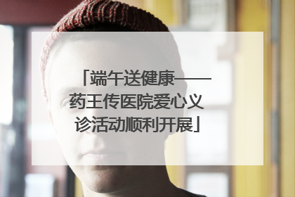 端午送健康——药王传医院爱心义诊活动顺利开展