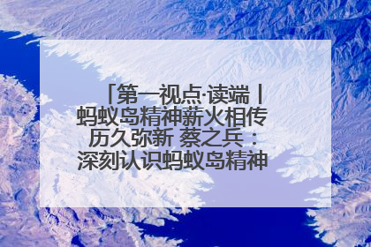 第一视点·读端丨蚂蚁岛精神薪火相传历久弥新 蔡之兵：深刻认识蚂蚁岛精神的“精气神”