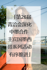 第26届青洽会深化中墨合作 主宾国墨西哥系列活动有序推进