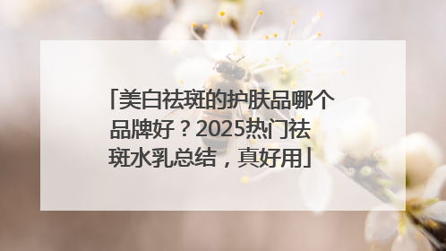 美白祛斑的护肤品哪个品牌好？2025热门祛斑水乳总结，真好用