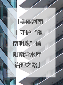美丽河南丨守护“豫南明珠”信阳南湾水库治理之路