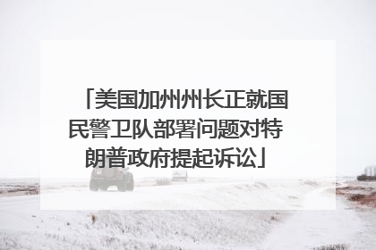 美国加州州长正就国民警卫队部署问题对特朗普政府提起诉讼