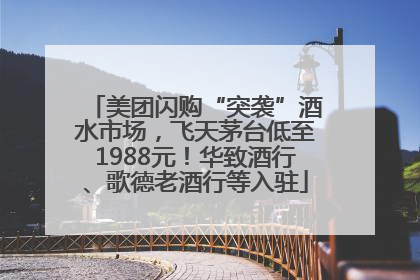 美团闪购“突袭”酒水市场，飞天茅台低至1988元！华致酒行、歌德老酒行等入驻