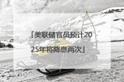 美联储官员预计2025年将降息两次
