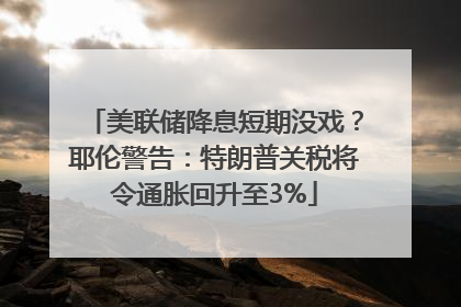 美联储降息短期没戏？耶伦警告：特朗普关税将令通胀回升至3%