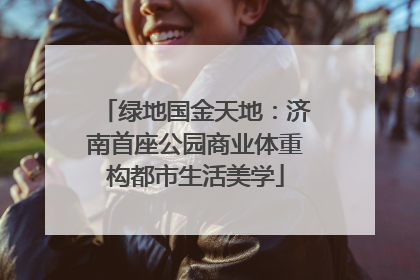 绿地国金天地：济南首座公园商业体重构都市生活美学