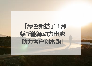 绿色新搭子！潍柴新能源动力电池助力客户创富路