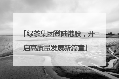 绿茶集团登陆港股，开启高质量发展新篇章