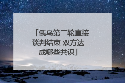 俄乌第二轮直接谈判结束 双方达成哪些共识