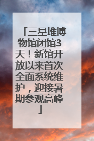 三星堆博物馆闭馆3天！新馆开放以来首次全面系统维护，迎接暑期参观高峰