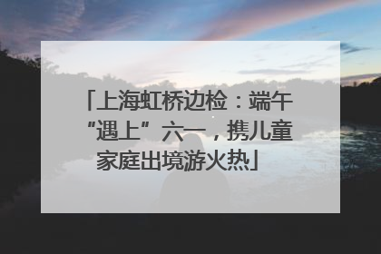 上海虹桥边检：端午“遇上”六一，携儿童家庭出境游火热