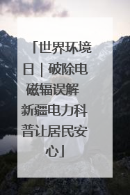 世界环境日｜破除电磁辐误解 新疆电力科普让居民安心