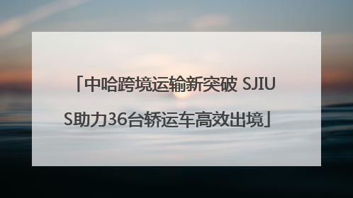 中哈跨境运输新突破 SJIUS助力36台轿运车高效出境