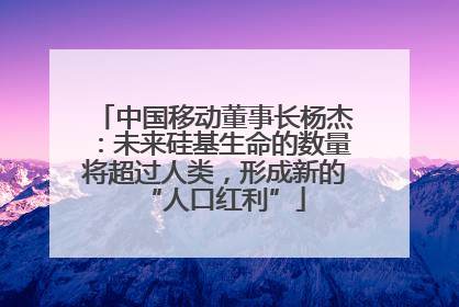 中国移动董事长杨杰：未来硅基生命的数量将超过人类，形成新的“人口红利”