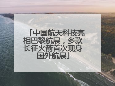 中国航天科技亮相巴黎航展，多款长征火箭首次现身国外航展