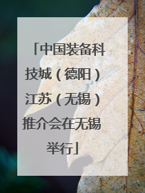 中国装备科技城（德阳）江苏（无锡）推介会在无锡举行