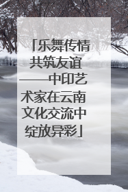 乐舞传情 共筑友谊——中印艺术家在云南文化交流中绽放异彩