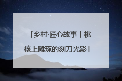 乡村·匠心故事丨桃核上雕琢的刻刀光影